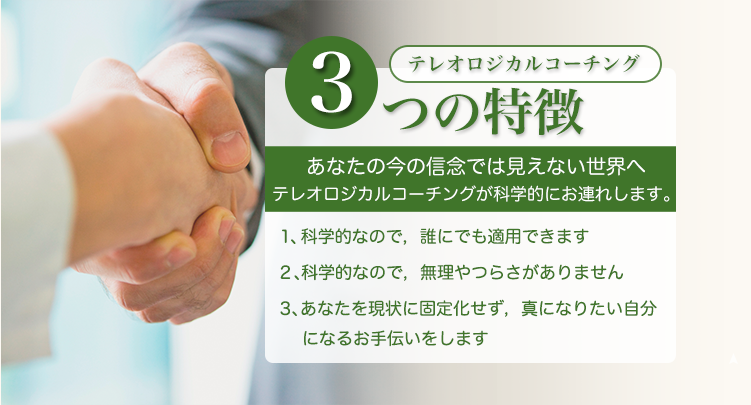 テレオロジカルコーチング３つのとくちょう　、あなたの今の信念では見えない世界へテレオロジカルコーチングが科学的にお連れします、・科学的なので、誰にでも適応できます。・科学的なので、無理やつらさがありません。・あなたの現状に固着化せず、真になりたい自分になるお手伝いをします。