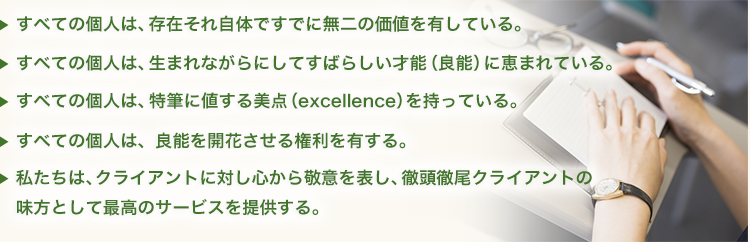 ・すべての個人は、存在それ自他ですでに無二の価値を有している。・すべての個人は、生まれながらにして素晴らしい才能（良能）に恵まれている。・全ての歌人は、特筆に値する美点（excellence）を持っている。・すべての個人は、良能を開花させる権利を有する。・私たちは、クライントの対して心から敬意を表し、徹頭徹尾クライアントの見かたとして最高のサービスを提供する。