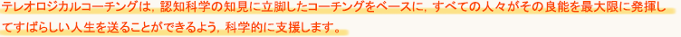 テレオロジカルコーチングは、認知科学の知見に立脚したコーチングをベースに、全ての人々がその良能を最大限に発揮してすばらしい人生を送ることができるよう、科学的に支援します。