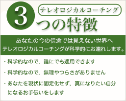 テレオロジカルコーチング３つのとくちょう　、あなたの今の信念では見えない世界へテレオロジカルコーチングが科学的にお連れします、・科学的なので、誰にでも適応できます。・科学的なので、無理やつらさがありません。・あなたの現状に固着化せず、真になりたい自分になるお手伝いをします。