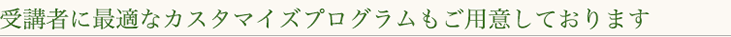 受講者に最適なカスタマイズプログラムをご用意しております。